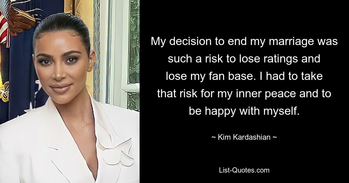 My decision to end my marriage was such a risk to lose ratings and lose my fan base. I had to take that risk for my inner peace and to be happy with myself. — © Kim Kardashian