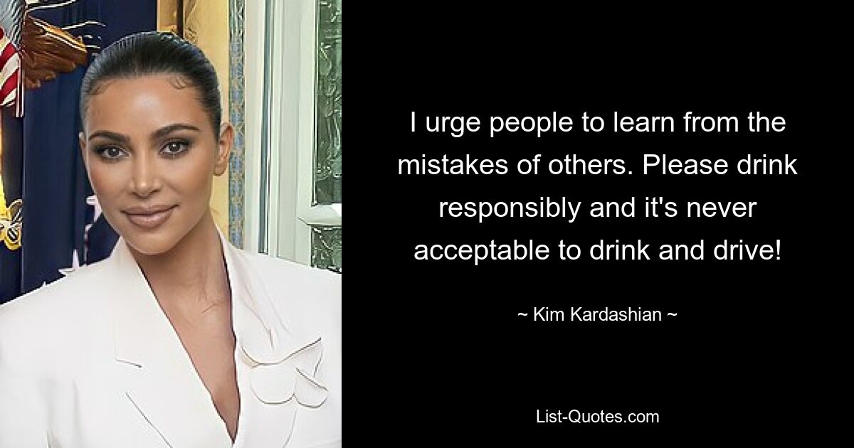 I urge people to learn from the mistakes of others. Please drink responsibly and it's never acceptable to drink and drive! — © Kim Kardashian