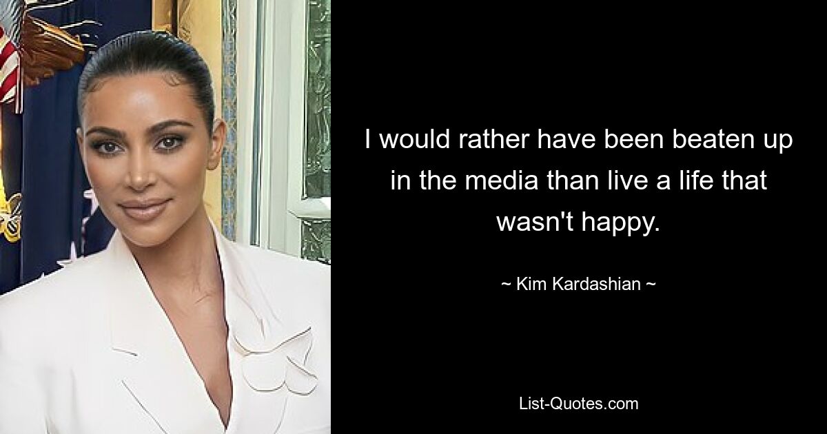 I would rather have been beaten up in the media than live a life that wasn't happy. — © Kim Kardashian