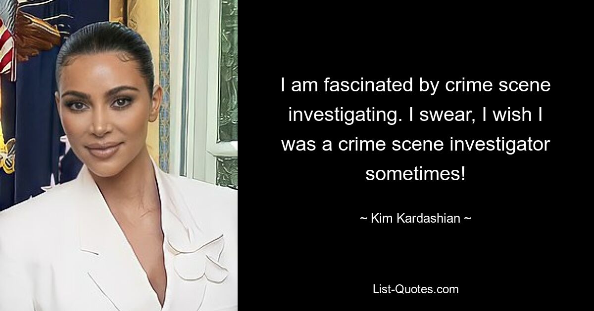 I am fascinated by crime scene investigating. I swear, I wish I was a crime scene investigator sometimes! — © Kim Kardashian