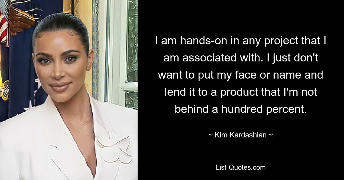 I am hands-on in any project that I am associated with. I just don't want to put my face or name and lend it to a product that I'm not behind a hundred percent. — © Kim Kardashian