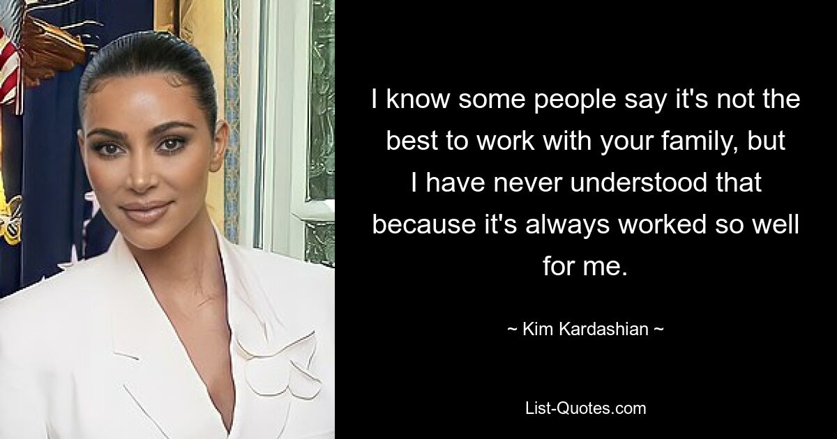 I know some people say it's not the best to work with your family, but I have never understood that because it's always worked so well for me. — © Kim Kardashian