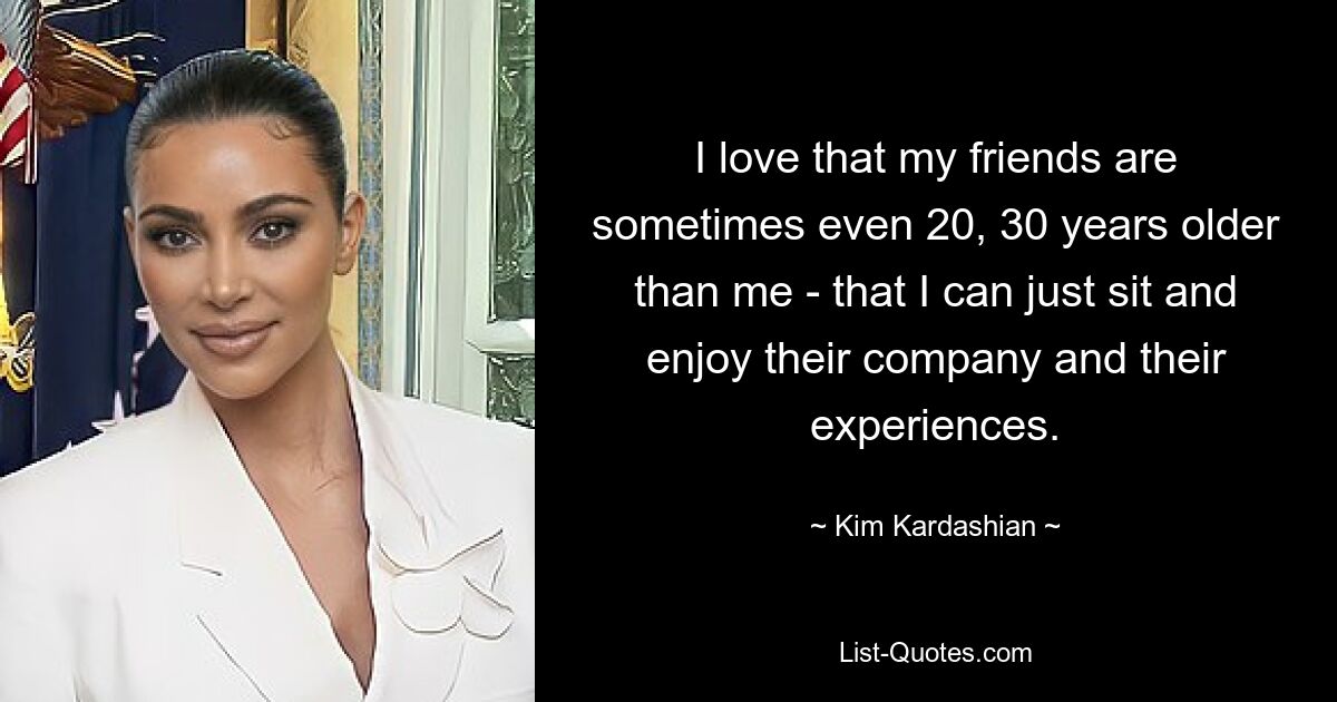 I love that my friends are sometimes even 20, 30 years older than me - that I can just sit and enjoy their company and their experiences. — © Kim Kardashian