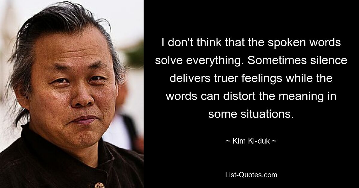 I don't think that the spoken words solve everything. Sometimes silence delivers truer feelings while the words can distort the meaning in some situations. — © Kim Ki-duk