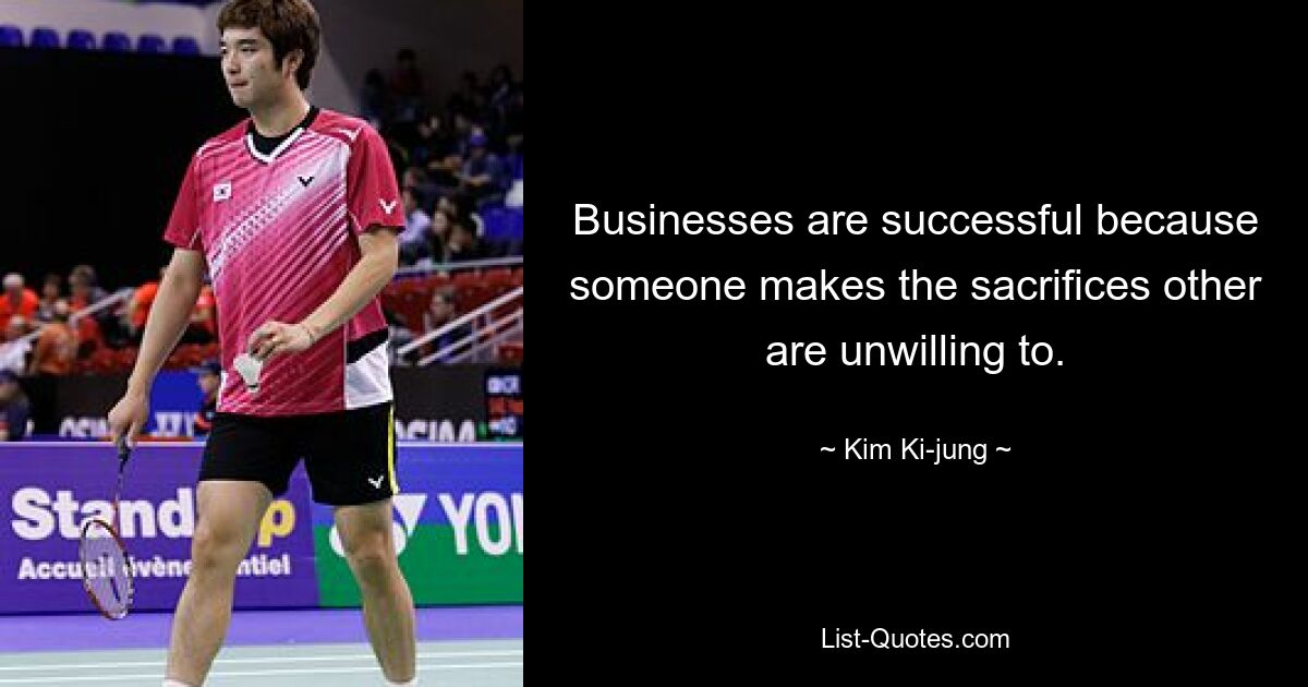 Businesses are successful because someone makes the sacrifices other are unwilling to. — © Kim Ki-jung