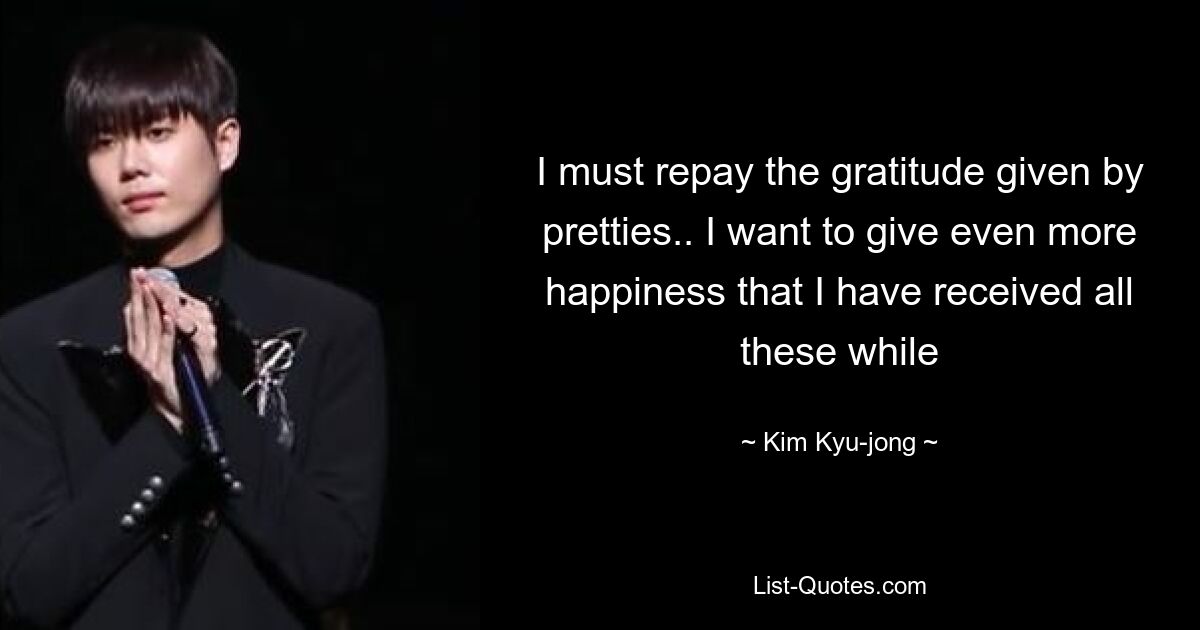 I must repay the gratitude given by pretties.. I want to give even more happiness that I have received all these while — © Kim Kyu-jong