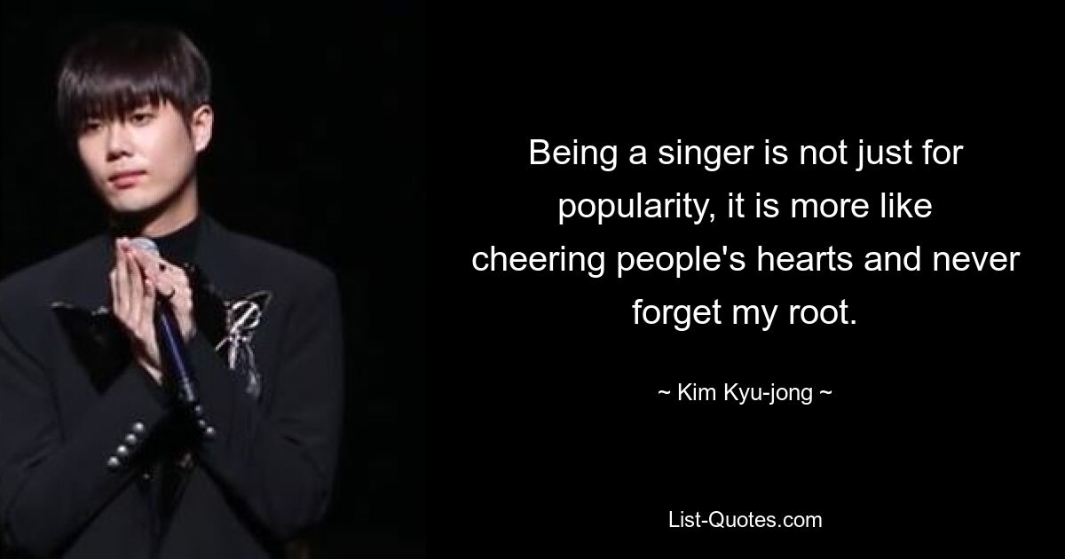 Being a singer is not just for popularity, it is more like cheering people's hearts and never forget my root. — © Kim Kyu-jong