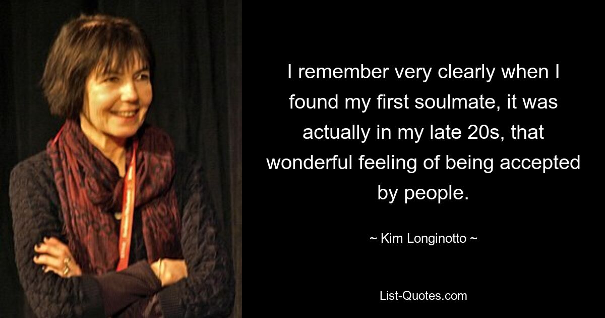 I remember very clearly when I found my first soulmate, it was actually in my late 20s, that wonderful feeling of being accepted by people. — © Kim Longinotto