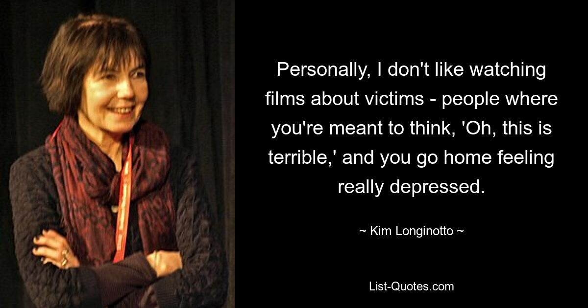 Personally, I don't like watching films about victims - people where you're meant to think, 'Oh, this is terrible,' and you go home feeling really depressed. — © Kim Longinotto