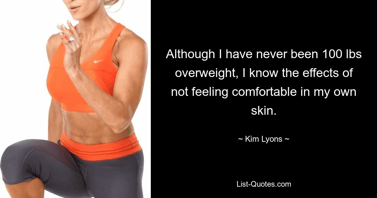 Although I have never been 100 lbs overweight, I know the effects of not feeling comfortable in my own skin. — © Kim Lyons