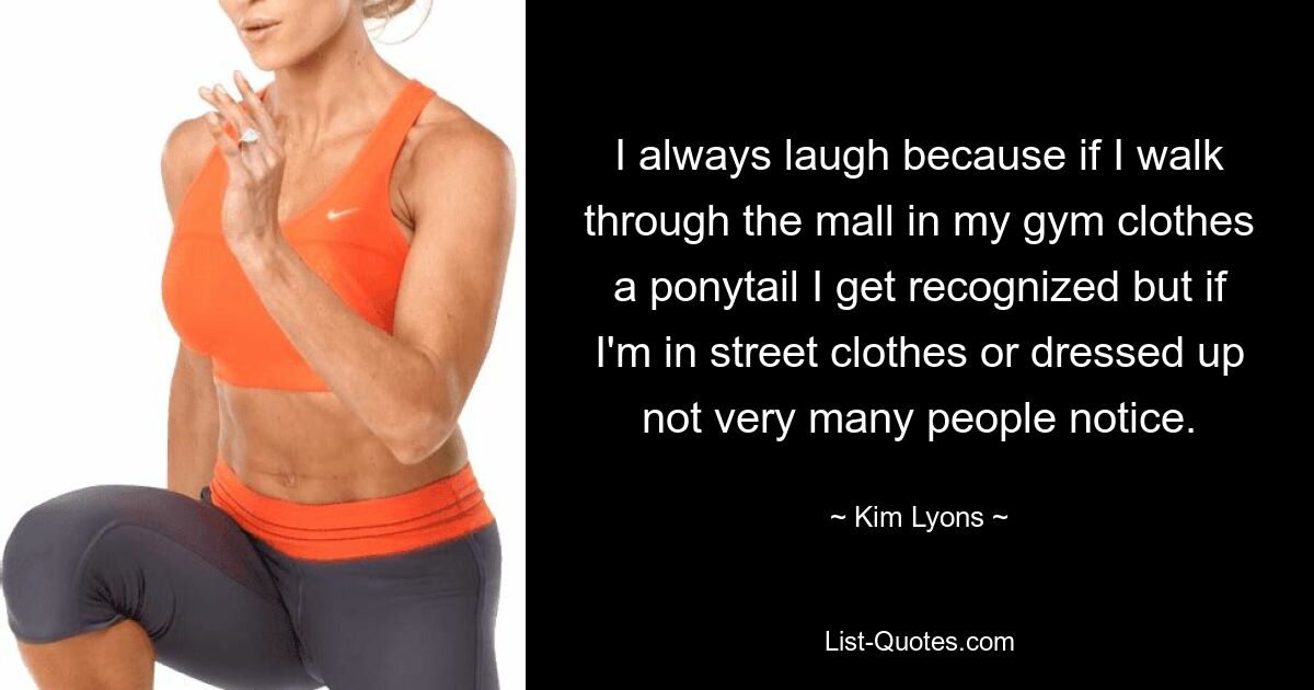 I always laugh because if I walk through the mall in my gym clothes a ponytail I get recognized but if I'm in street clothes or dressed up not very many people notice. — © Kim Lyons