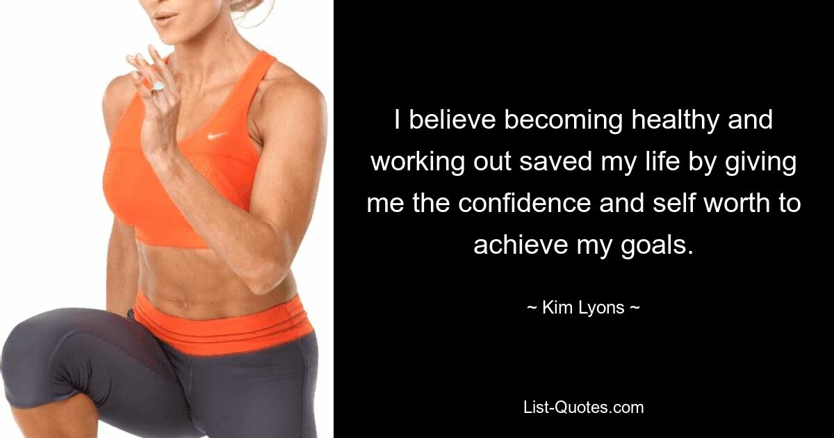 I believe becoming healthy and working out saved my life by giving me the confidence and self worth to achieve my goals. — © Kim Lyons