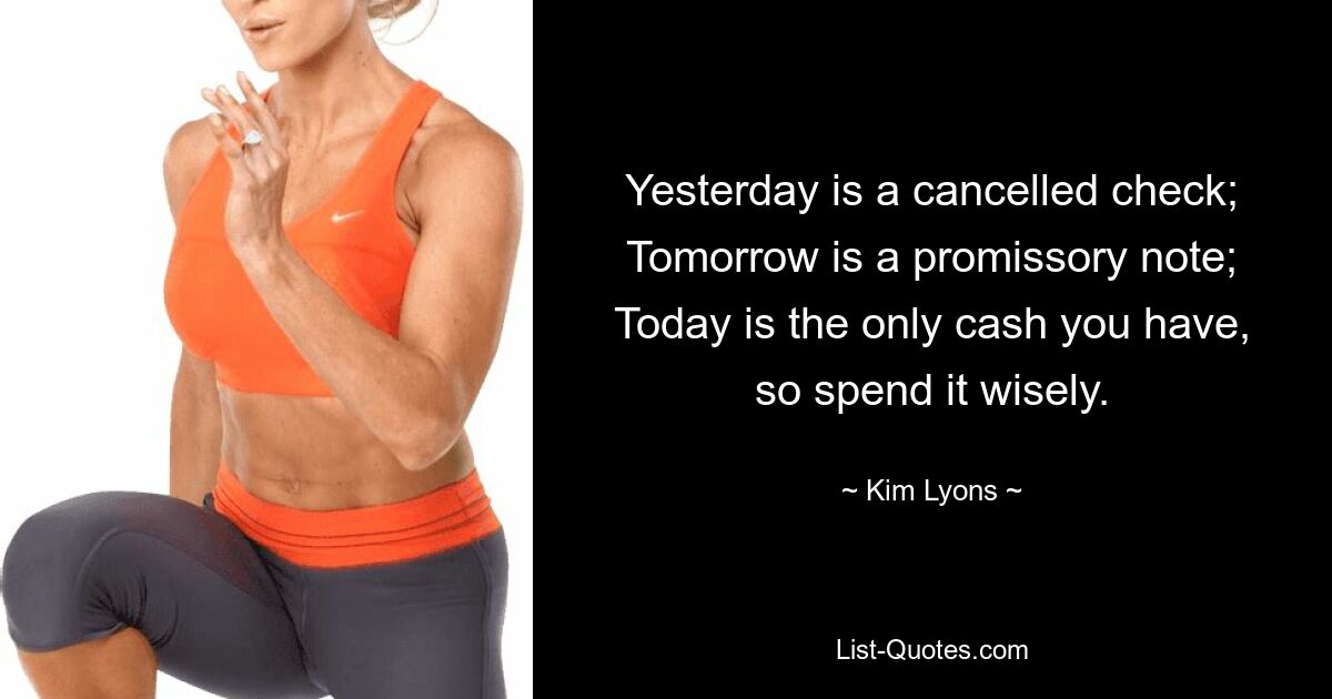 Yesterday is a cancelled check;
Tomorrow is a promissory note;
Today is the only cash you have,
so spend it wisely. — © Kim Lyons