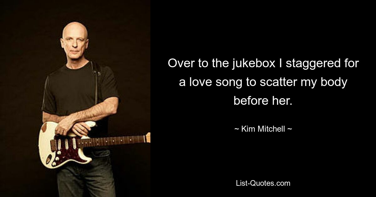 Over to the jukebox I staggered for a love song to scatter my body before her. — © Kim Mitchell