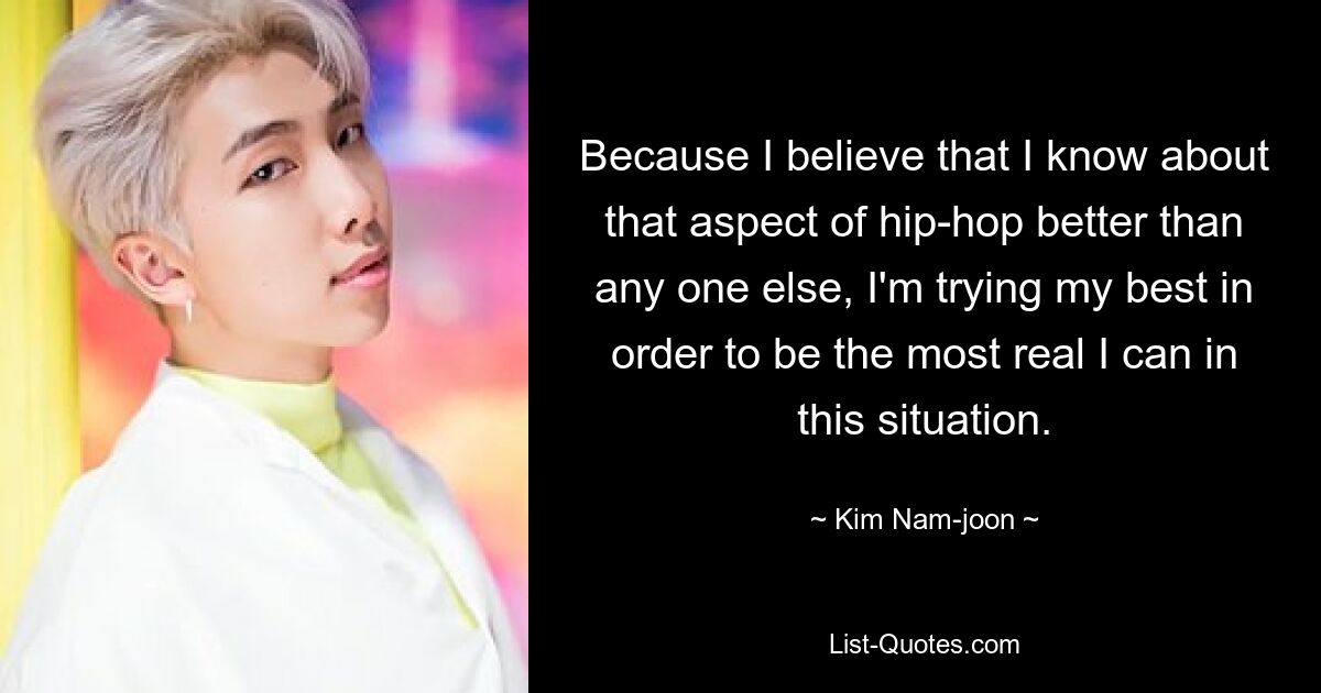 Because I believe that I know about that aspect of hip-hop better than any one else, I'm trying my best in order to be the most real I can in this situation. — © Kim Nam-joon