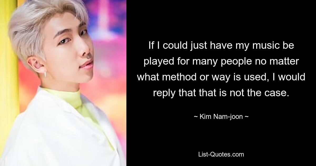 If I could just have my music be played for many people no matter what method or way is used, I would reply that that is not the case. — © Kim Nam-joon