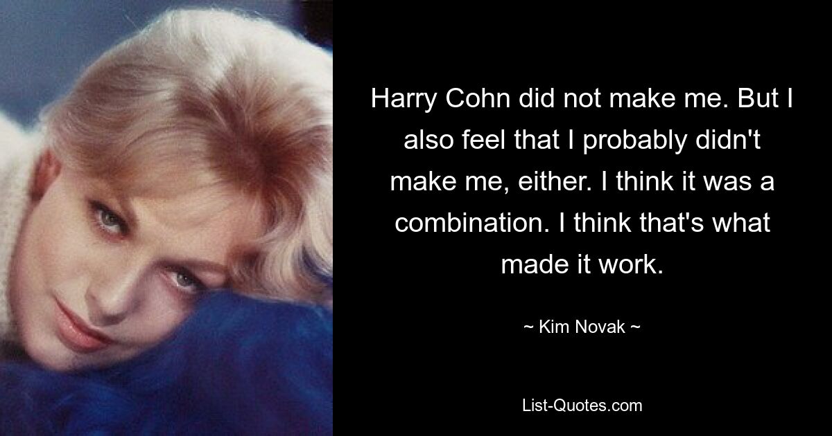 Harry Cohn did not make me. But I also feel that I probably didn't make me, either. I think it was a combination. I think that's what made it work. — © Kim Novak