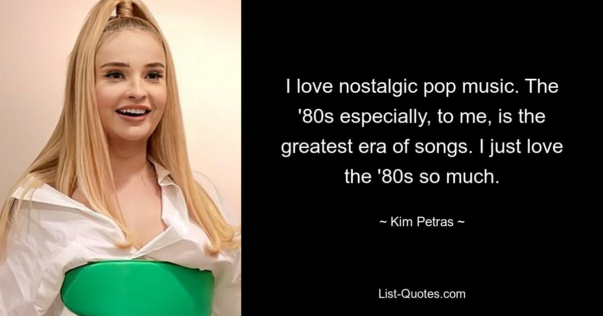 I love nostalgic pop music. The '80s especially, to me, is the greatest era of songs. I just love the '80s so much. — © Kim Petras