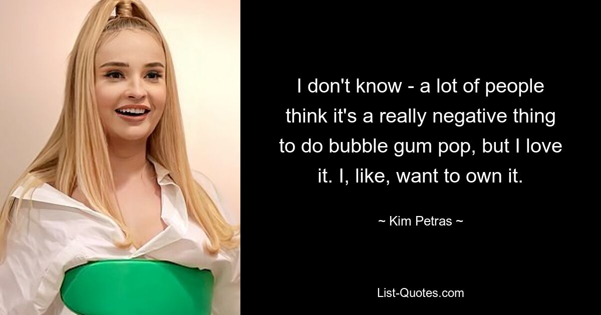 I don't know - a lot of people think it's a really negative thing to do bubble gum pop, but I love it. I, like, want to own it. — © Kim Petras