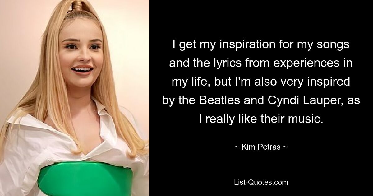 I get my inspiration for my songs and the lyrics from experiences in my life, but I'm also very inspired by the Beatles and Cyndi Lauper, as I really like their music. — © Kim Petras