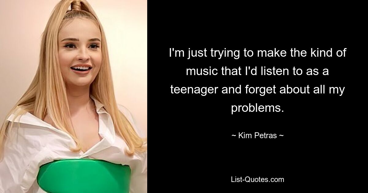 I'm just trying to make the kind of music that I'd listen to as a teenager and forget about all my problems. — © Kim Petras