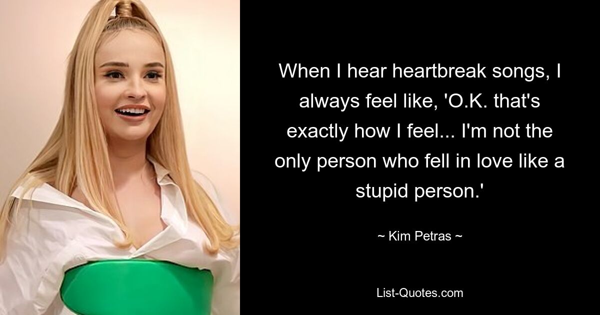 When I hear heartbreak songs, I always feel like, 'O.K. that's exactly how I feel... I'm not the only person who fell in love like a stupid person.' — © Kim Petras