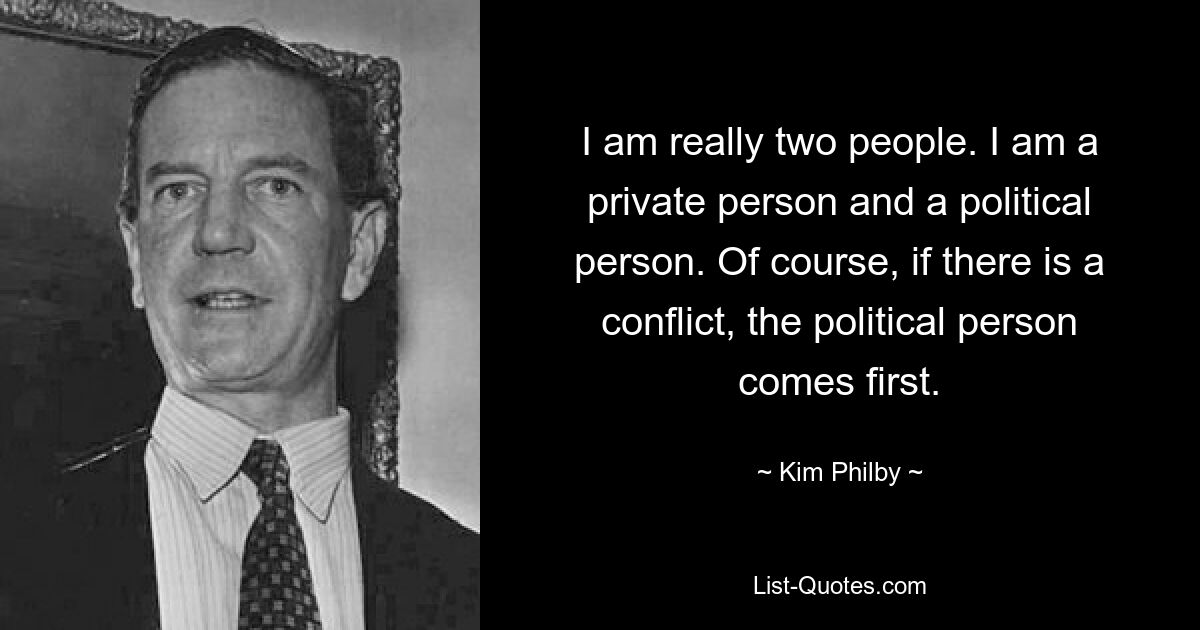 I am really two people. I am a private person and a political person. Of course, if there is a conflict, the political person comes first. — © Kim Philby