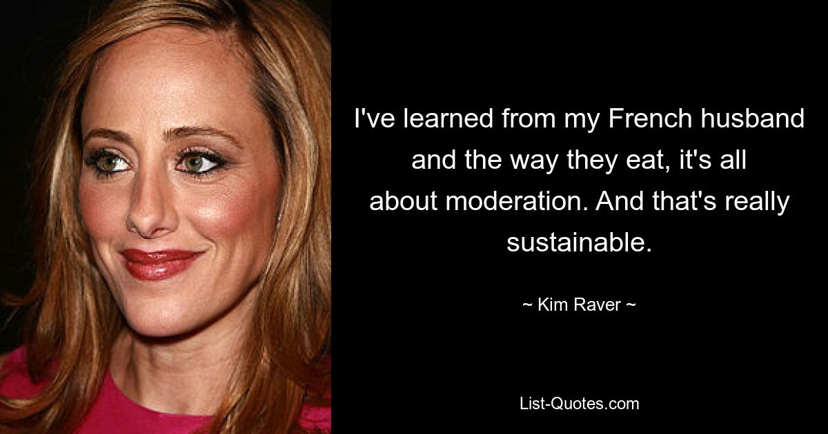 I've learned from my French husband and the way they eat, it's all about moderation. And that's really sustainable. — © Kim Raver