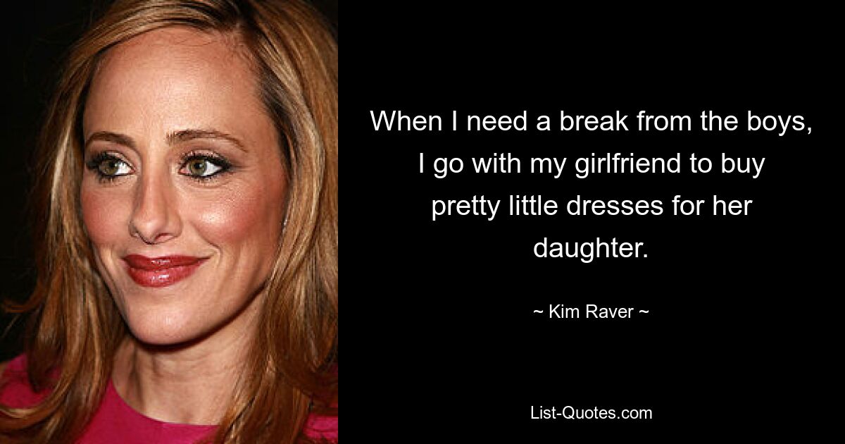 When I need a break from the boys, I go with my girlfriend to buy pretty little dresses for her daughter. — © Kim Raver