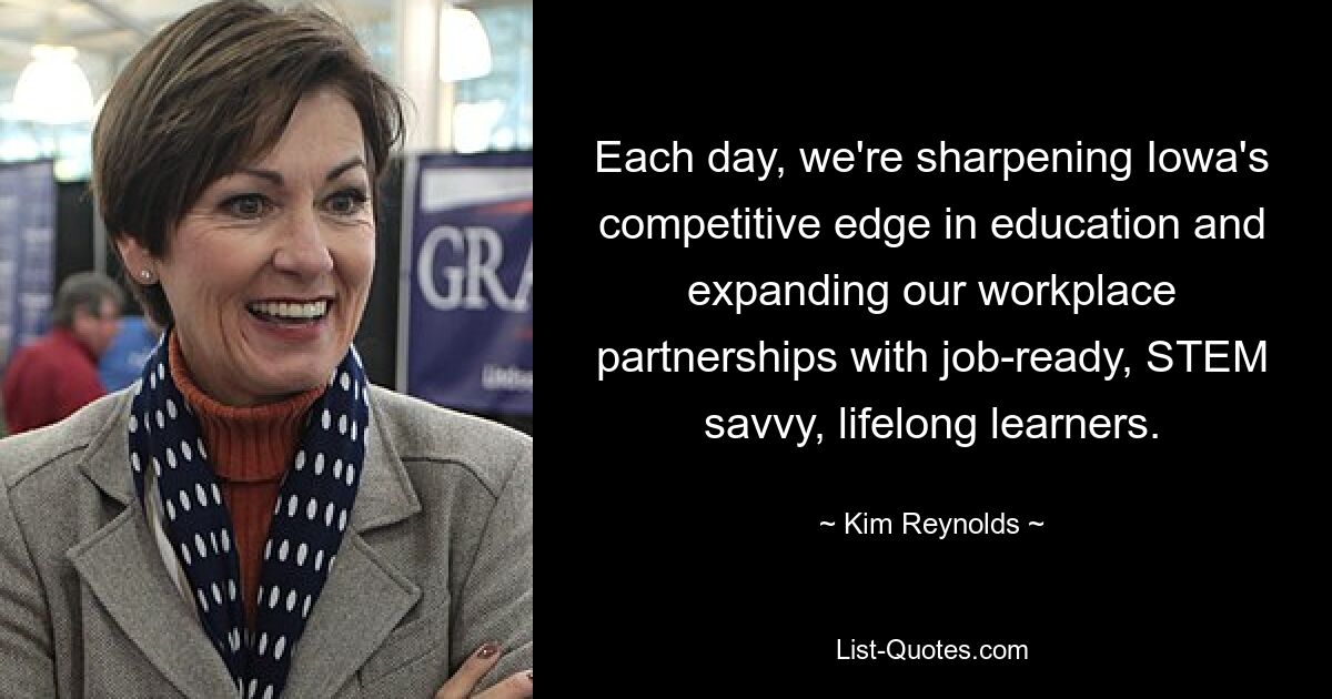 Each day, we're sharpening Iowa's competitive edge in education and expanding our workplace partnerships with job-ready, STEM savvy, lifelong learners. — © Kim Reynolds