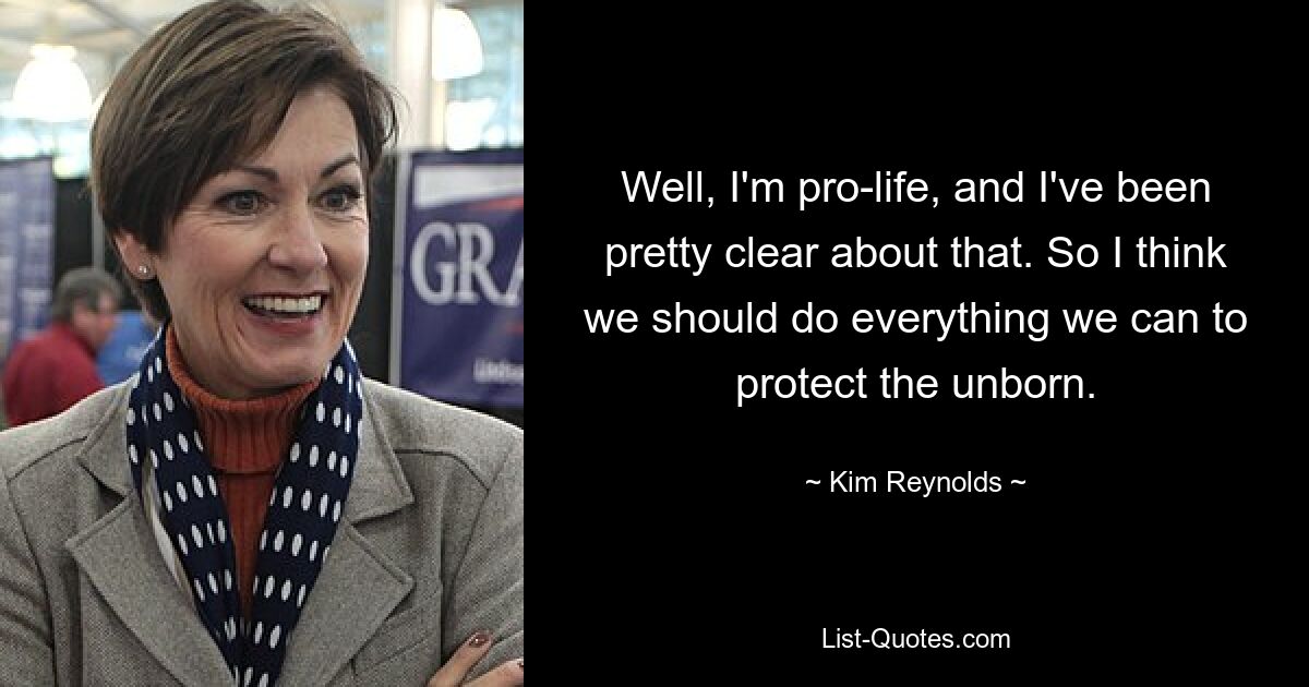 Well, I'm pro-life, and I've been pretty clear about that. So I think we should do everything we can to protect the unborn. — © Kim Reynolds