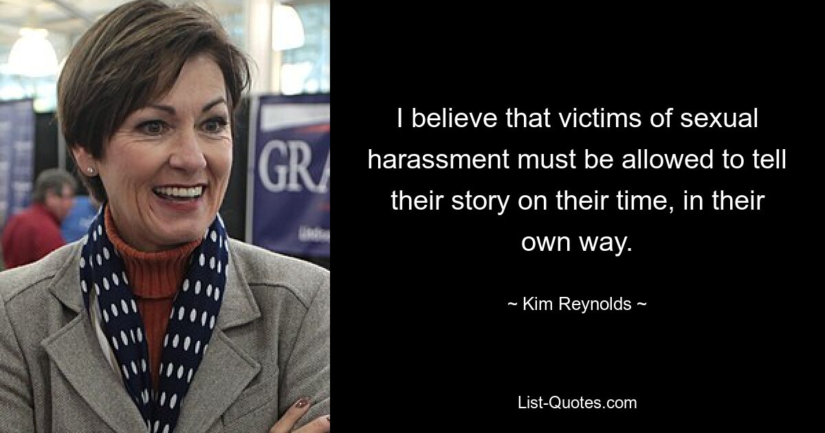 I believe that victims of sexual harassment must be allowed to tell their story on their time, in their own way. — © Kim Reynolds