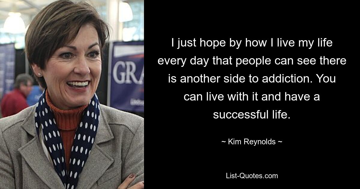 I just hope by how I live my life every day that people can see there is another side to addiction. You can live with it and have a successful life. — © Kim Reynolds