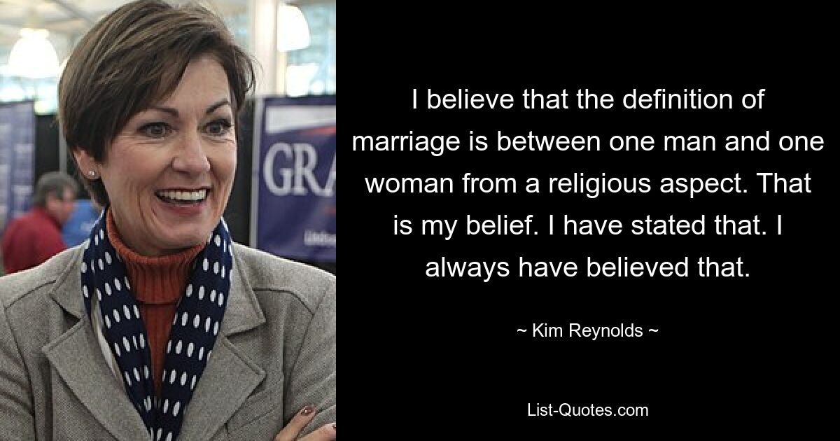 I believe that the definition of marriage is between one man and one woman from a religious aspect. That is my belief. I have stated that. I always have believed that. — © Kim Reynolds