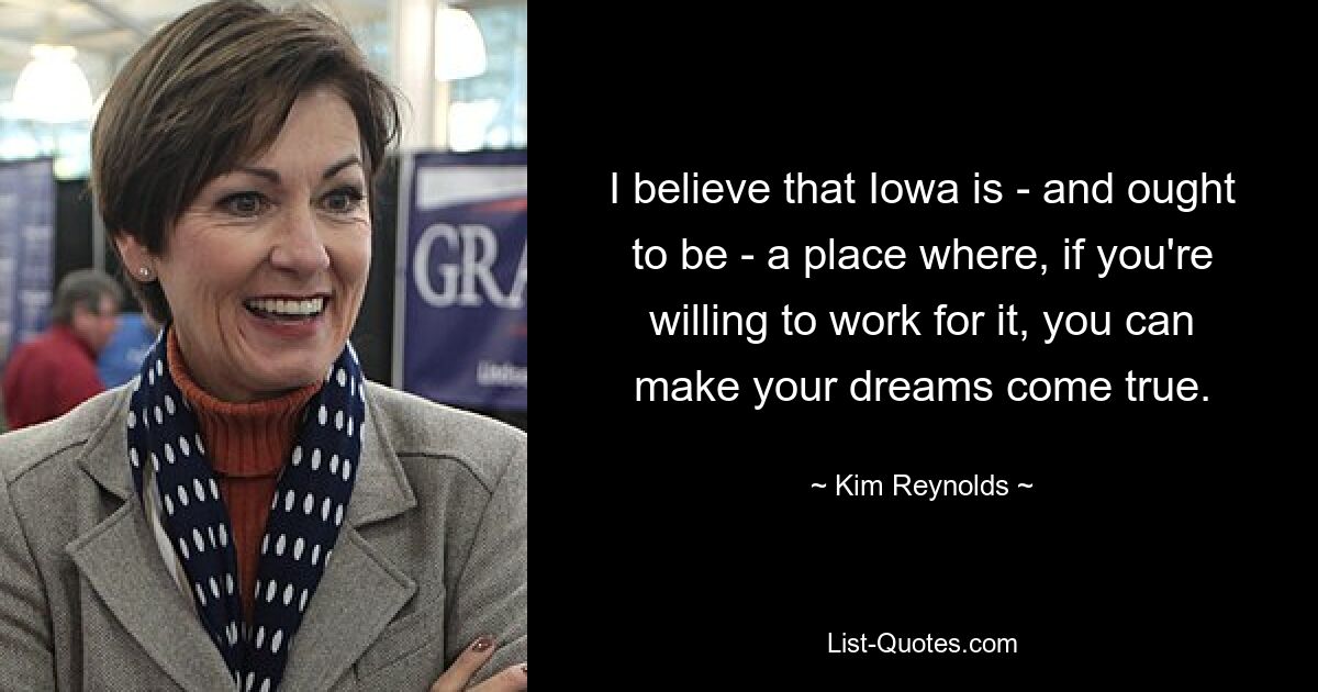 I believe that Iowa is - and ought to be - a place where, if you're willing to work for it, you can make your dreams come true. — © Kim Reynolds