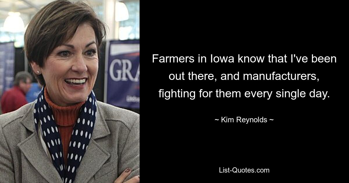 Farmers in Iowa know that I've been out there, and manufacturers, fighting for them every single day. — © Kim Reynolds