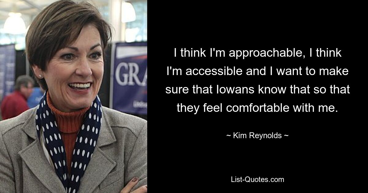 I think I'm approachable, I think I'm accessible and I want to make sure that Iowans know that so that they feel comfortable with me. — © Kim Reynolds