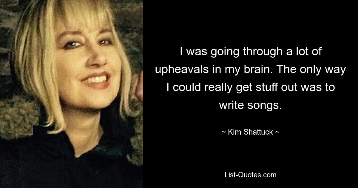 I was going through a lot of upheavals in my brain. The only way I could really get stuff out was to write songs. — © Kim Shattuck