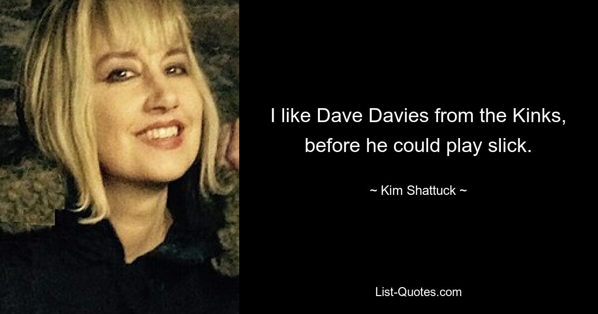 I like Dave Davies from the Kinks, before he could play slick. — © Kim Shattuck