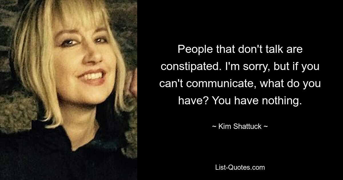 People that don't talk are constipated. I'm sorry, but if you can't communicate, what do you have? You have nothing. — © Kim Shattuck