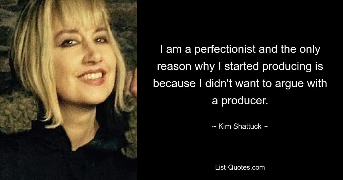 I am a perfectionist and the only reason why I started producing is because I didn't want to argue with a producer. — © Kim Shattuck