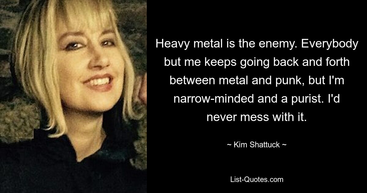 Heavy metal is the enemy. Everybody but me keeps going back and forth between metal and punk, but I'm narrow-minded and a purist. I'd never mess with it. — © Kim Shattuck