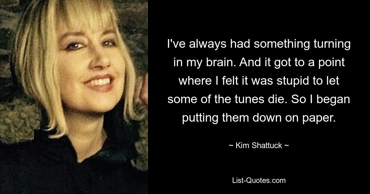 I've always had something turning in my brain. And it got to a point where I felt it was stupid to let some of the tunes die. So I began putting them down on paper. — © Kim Shattuck