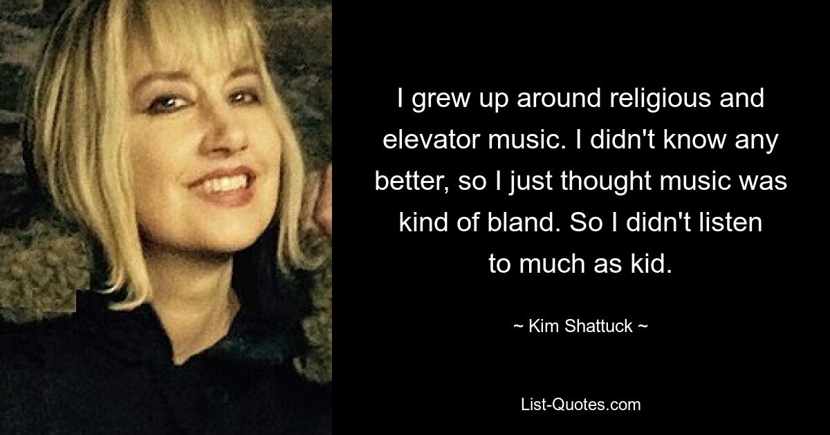 I grew up around religious and elevator music. I didn't know any better, so I just thought music was kind of bland. So I didn't listen to much as kid. — © Kim Shattuck