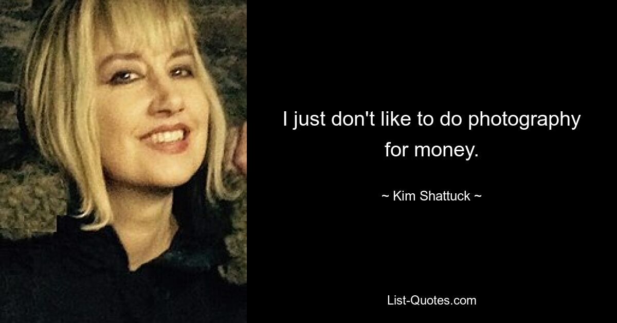 I just don't like to do photography for money. — © Kim Shattuck