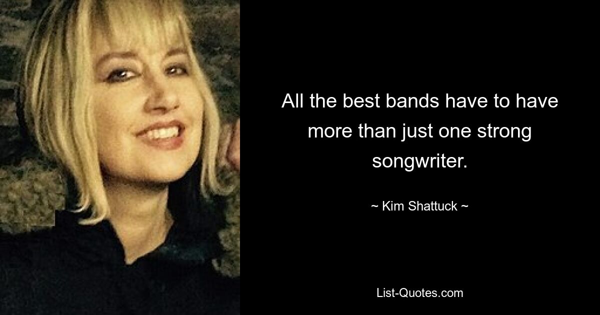 All the best bands have to have more than just one strong songwriter. — © Kim Shattuck