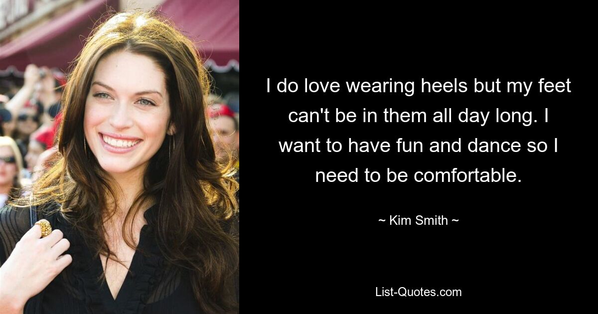 I do love wearing heels but my feet can't be in them all day long. I want to have fun and dance so I need to be comfortable. — © Kim Smith