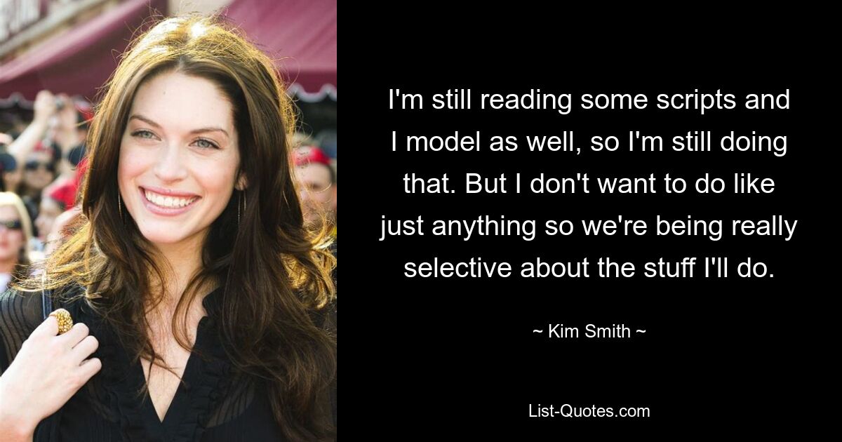 I'm still reading some scripts and I model as well, so I'm still doing that. But I don't want to do like just anything so we're being really selective about the stuff I'll do. — © Kim Smith