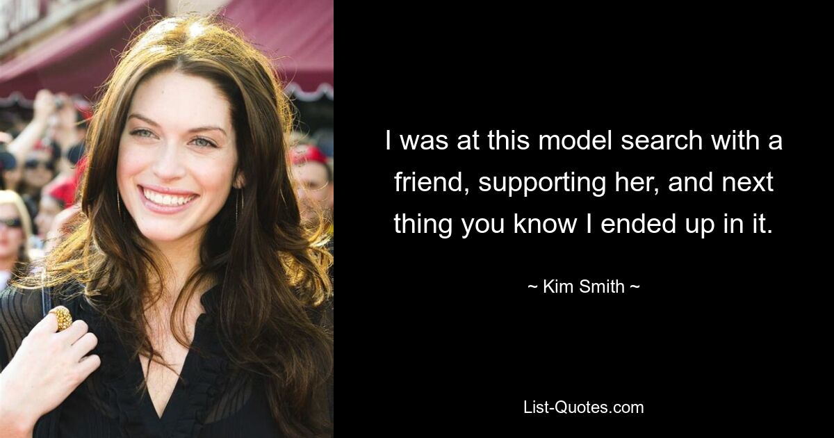 I was at this model search with a friend, supporting her, and next thing you know I ended up in it. — © Kim Smith