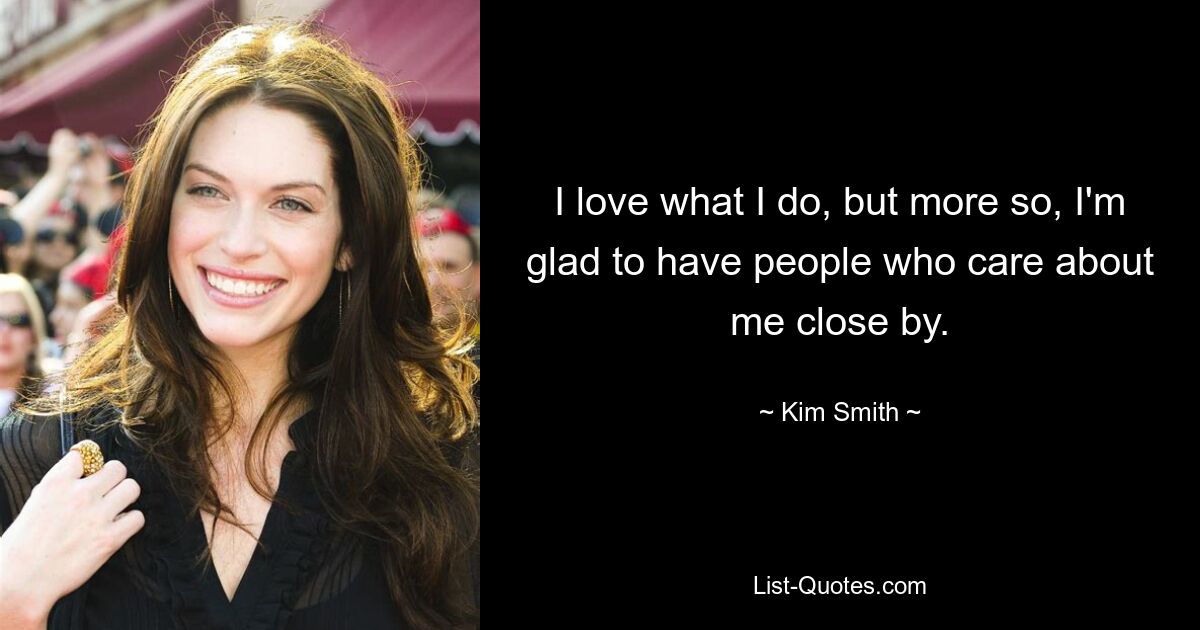 I love what I do, but more so, I'm glad to have people who care about me close by. — © Kim Smith